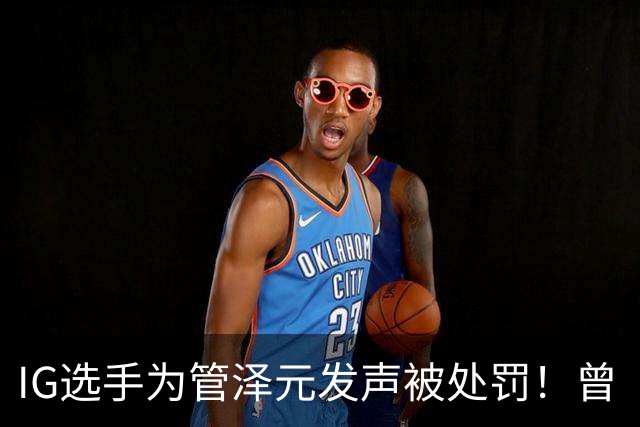 IG选手为管泽元发声被处罚！曾“硬刚”LPL管理层：不服弄我，出事我扛